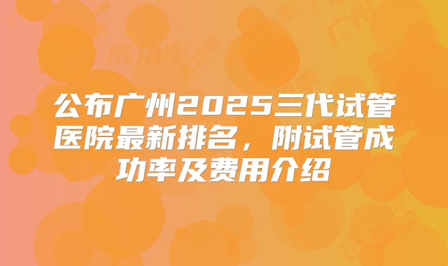 公布广州2025三代试管医院最新排名，附试管成功率及费用介绍