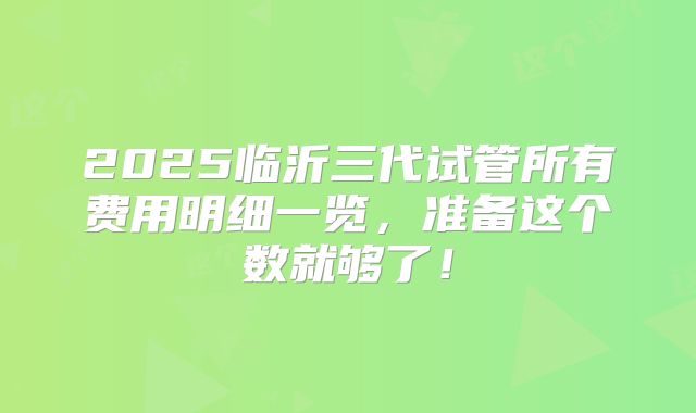 2025临沂三代试管所有费用明细一览，准备这个数就够了！