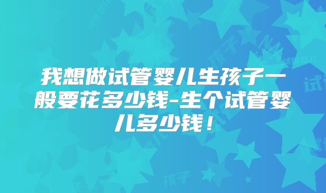 我想做试管婴儿生孩子一般要花多少钱-生个试管婴儿多少钱！