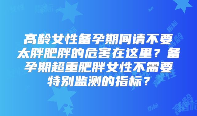 高龄女性备孕期间请不要太胖肥胖的危害在这里?备孕期超重肥胖女性不需要特别监测的指标?