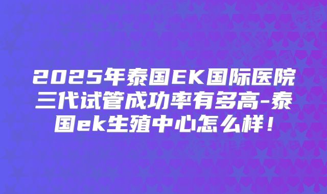 2025年泰国EK国际医院三代试管成功率有多高-泰国ek生殖中心怎么样！