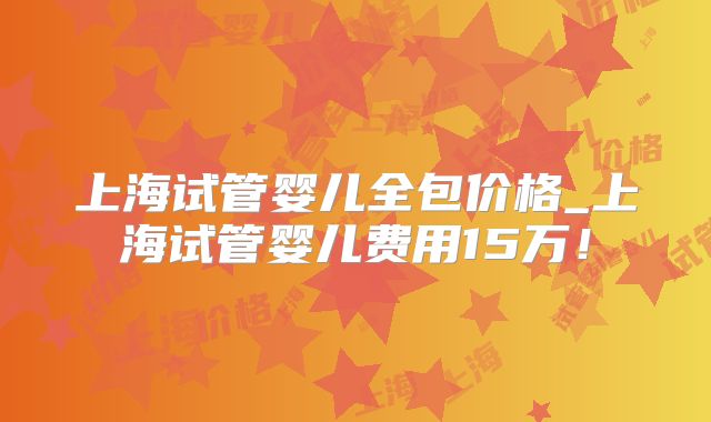 上海试管婴儿全包价格_上海试管婴儿费用15万!