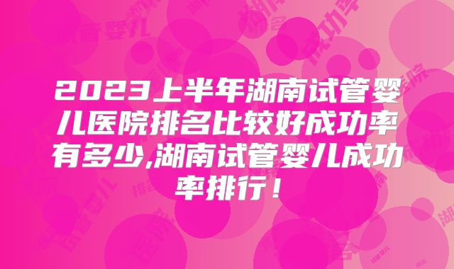 2023上半年湖南试管婴儿医院排名比较好成功率有多少,湖南试管婴儿成功率排行！