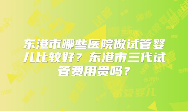 东港市哪些医院做试管婴儿比较好？东港市三代试管费用贵吗？
