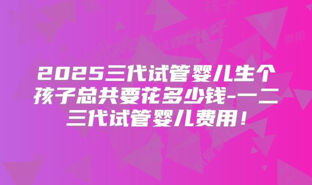2025三代试管婴儿生个孩子总共要花多少钱-一二三代试管婴儿费用!