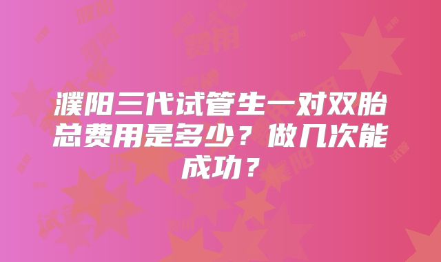 濮阳三代试管生一对双胎总费用是多少？做几次能成功？