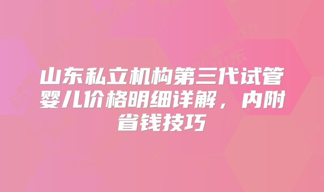 山东私立机构第三代试管婴儿价格明细详解,内附省钱技巧