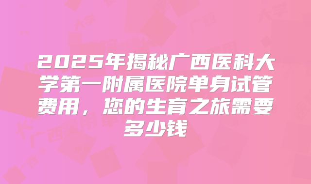2025年揭秘广西医科大学第一附属医院单身试管费用，您的生育之旅需要多少钱