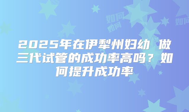 2025年在伊犁州妇幼 做三代试管的成功率高吗？如何提升成功率