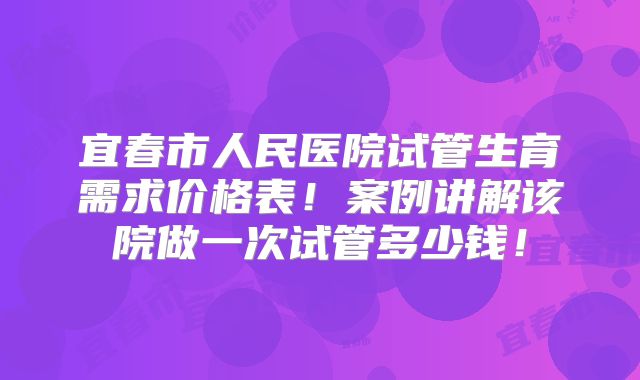 宜春市人民医院试管生育需求价格表！案例讲解该院做一次试管多少钱！
