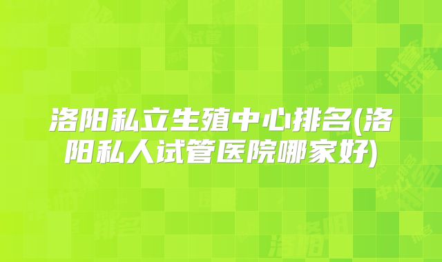 洛阳私立生殖中心排名(洛阳私人试管医院哪家好)