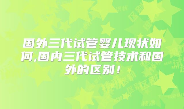 国外三代试管婴儿现状如何,国内三代试管技术和国外的区别!