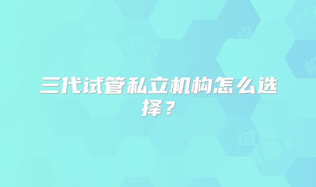 三代试管私立机构怎么选择?
