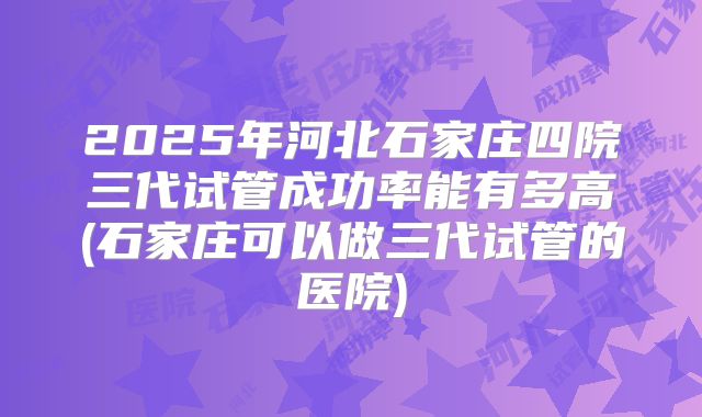 2025年河北石家庄四院三代试管成功率能有多高(石家庄可以做三代试管的医院)