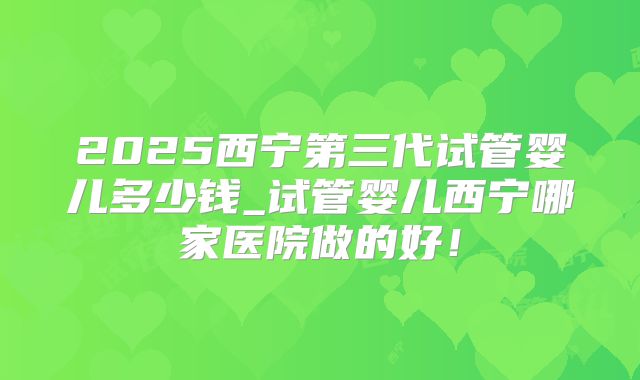 2025西宁第三代试管婴儿多少钱_试管婴儿西宁哪家医院做的好！
