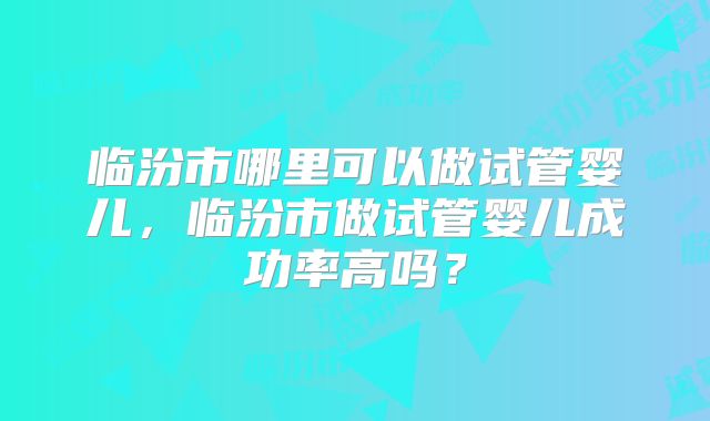 临汾市哪里可以做试管婴儿，临汾市做试管婴儿成功率高吗？