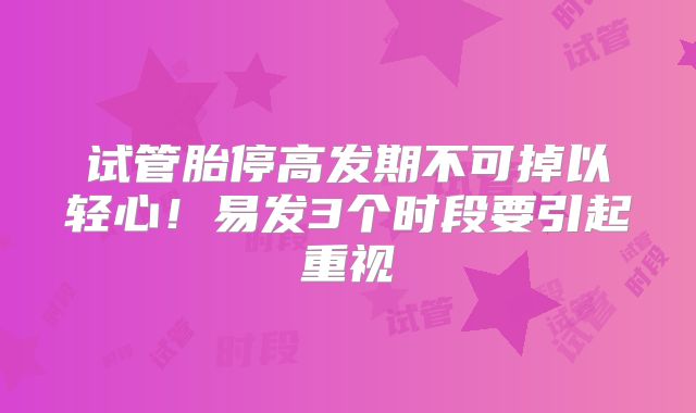 试管胎停高发期不可掉以轻心！易发3个时段要引起重视