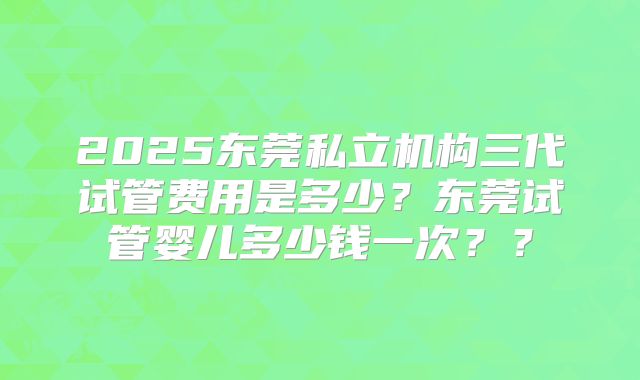 2025东莞私立机构三代试管费用是多少？东莞试管婴儿多少钱一次？？