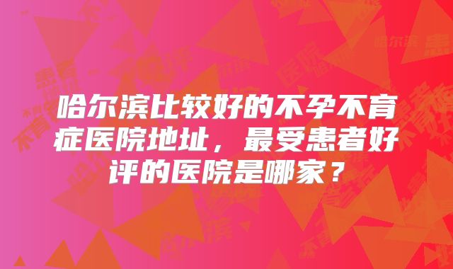哈尔滨比较好的不孕不育症医院地址,最受患者好评的医院是哪家?