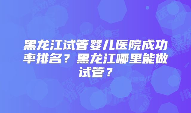 黑龙江试管婴儿医院成功率排名？黑龙江哪里能做试管？