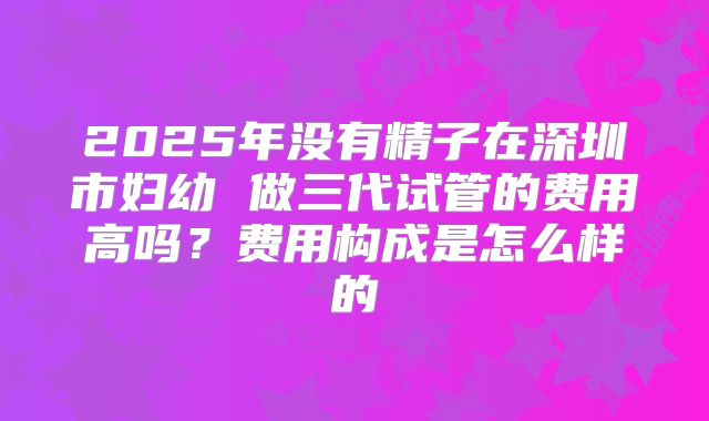 2025年没有精子在深圳市妇幼 做三代试管的费用高吗？费用构成是怎么样的