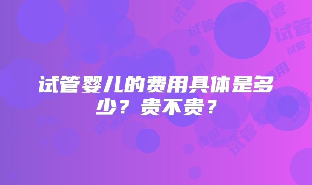 试管婴儿的费用具体是多少？贵不贵？