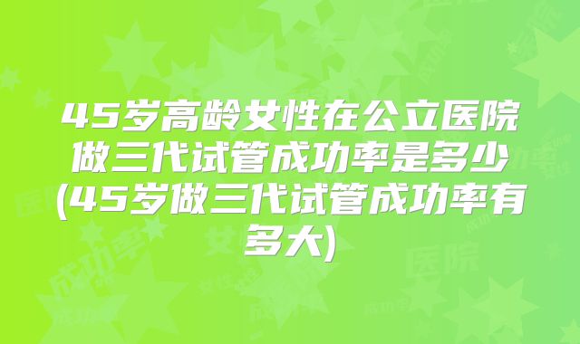 45岁高龄女性在公立医院做三代试管成功率是多少(45岁做三代试管成功率有多大)