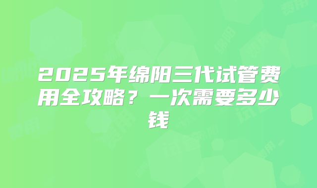 2025年绵阳三代试管费用全攻略？一次需要多少钱
