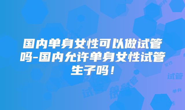 国内单身女性可以做试管吗-国内允许单身女性试管生子吗！