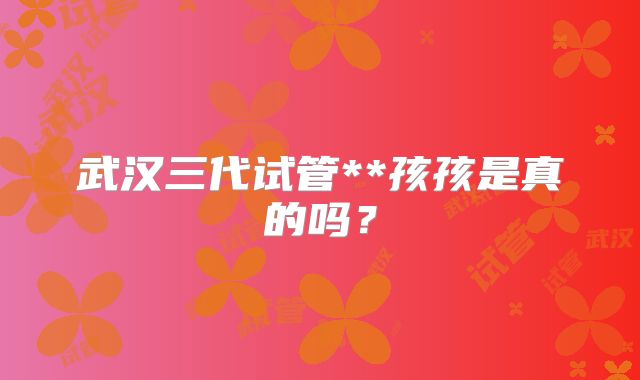 武汉三代试管**孩孩是真的吗？