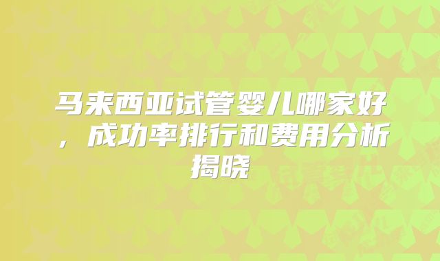 马来西亚试管婴儿哪家好，成功率排行和费用分析揭晓