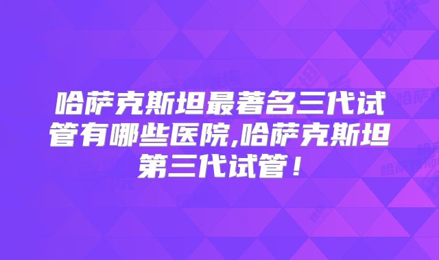 哈萨克斯坦最著名三代试管有哪些医院,哈萨克斯坦第三代试管！