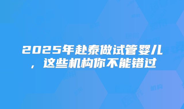 2025年赴泰做试管婴儿，这些机构你不能错过
