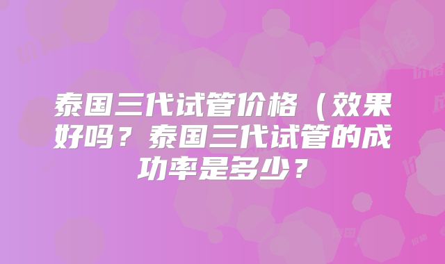 泰国三代试管价格（效果好吗？泰国三代试管的成功率是多少？
