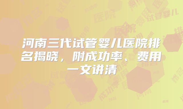 河南三代试管婴儿医院排名揭晓,附成功率、费用一文讲清