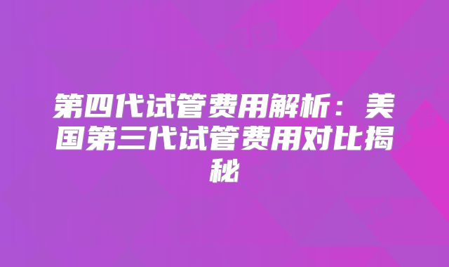 第四代试管费用解析:美国第三代试管费用对比揭秘