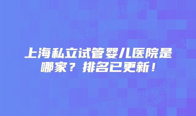 上海私立试管婴儿医院是哪家?排名已更新!