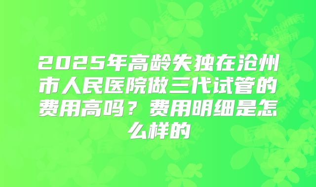 2025年高龄失独在沧州市人民医院做三代试管的费用高吗?费用明细是怎么样的