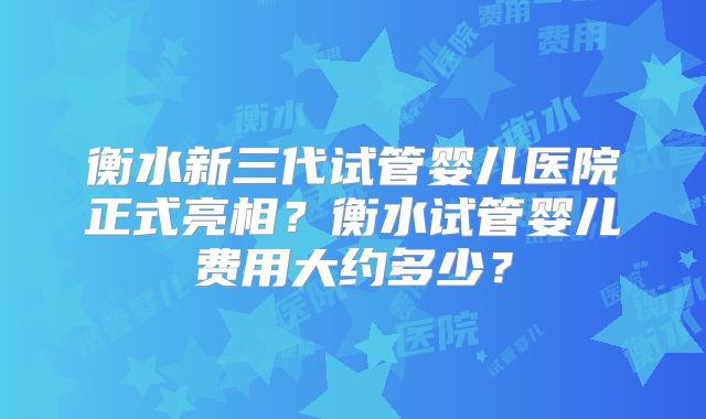 衡水新三代试管婴儿医院正式亮相?衡水试管婴儿费用大约多少?