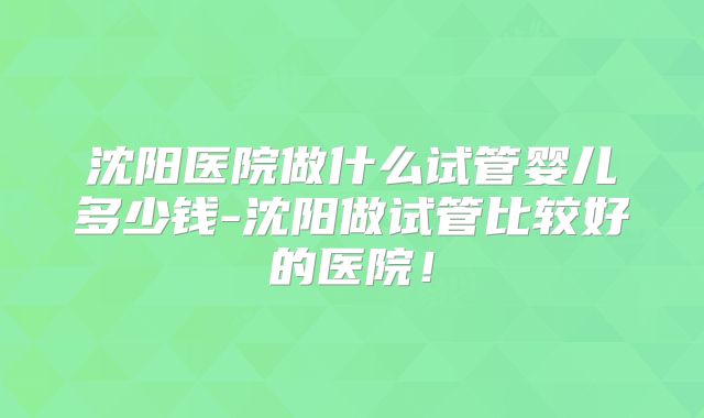 沈阳医院做什么试管婴儿多少钱-沈阳做试管比较好的医院！