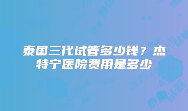 泰国三代试管多少钱？杰特宁医院费用是多少