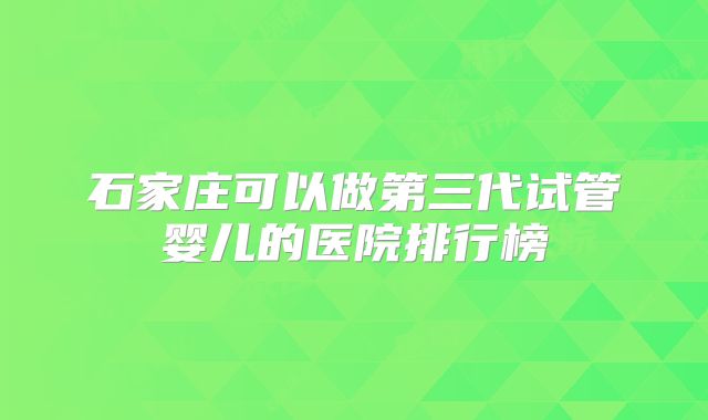 石家庄可以做第三代试管婴儿的医院排行榜