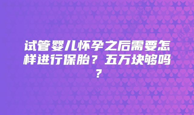试管婴儿怀孕之后需要怎样进行保胎？五万块够吗？