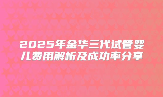 2025年金华三代试管婴儿费用解析及成功率分享
