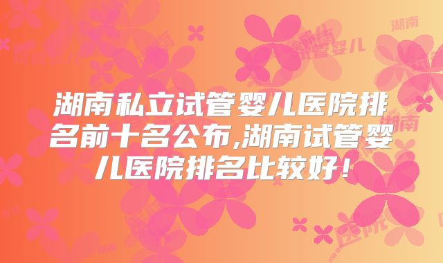 湖南私立试管婴儿医院排名前十名公布,湖南试管婴儿医院排名比较好！