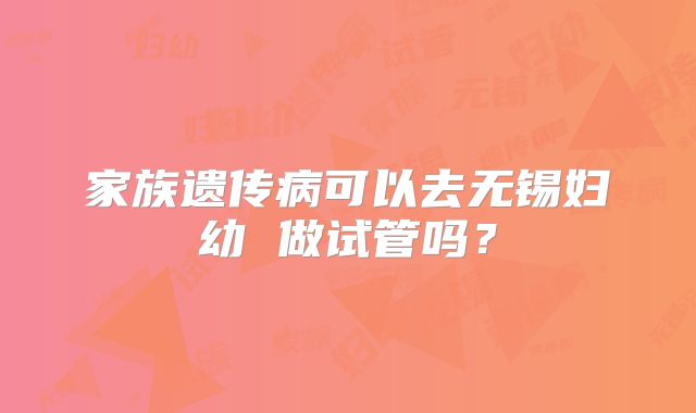 家族遗传病可以去无锡妇幼 做试管吗？