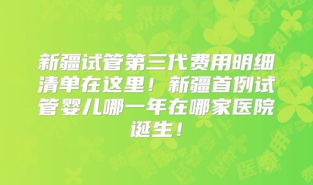 新疆试管第三代费用明细清单在这里！新疆首例试管婴儿哪一年在哪家医院诞生！