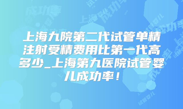 上海九院第二代试管单精注射受精费用比第一代高多少_上海第九医院试管婴儿成功率！