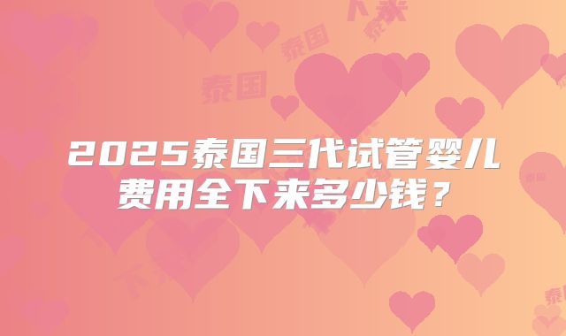 2025泰国三代试管婴儿费用全下来多少钱?