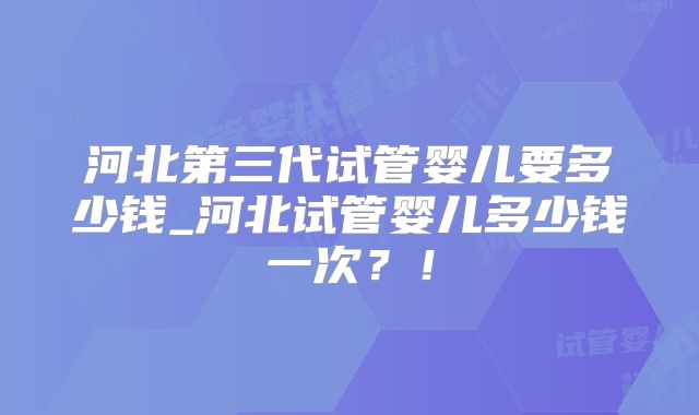河北第三代试管婴儿要多少钱_河北试管婴儿多少钱一次?!